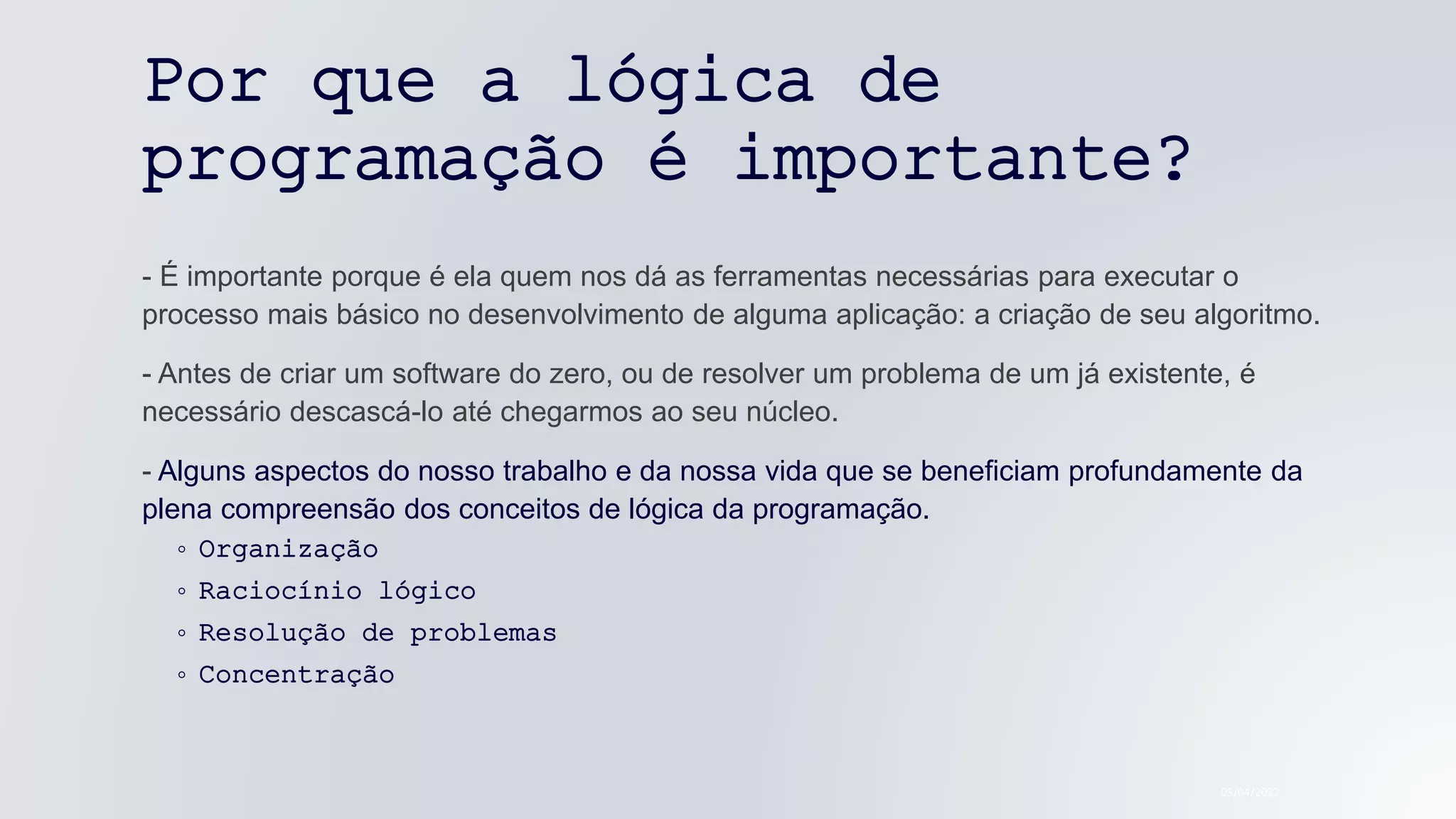 Por que a lógica de
programação é importante?
- É importante porque é ela quem nos dá as ferramentas necessárias para executar o
processo mais básico no desenvolvimento de alguma aplicação: a criação de seu algoritmo.
- Antes de criar um software do zero, ou de resolver um problema de um já existente, é
necessário descascá-lo até chegarmos ao seu núcleo.
- Alguns aspectos do nosso trabalho e da nossa vida que se beneficiam profundamente da
plena compreensão dos conceitos de lógica da programação.
◦ Organização
◦ Raciocínio lógico
◦ Resolução de problemas
◦ Concentração
05/04/2022
 