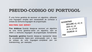PSEUDO-CODIGO OU PORTUGOL
É uma forma genérica de escrever um algoritmo, utilizando
uma linguagem simples sem necessidade de conhecer a
sintaxe de nenhuma linguagem de programação.
MAS PARA QUE SERVE?
Fins didáticos: Quando deseja-se escrever um algoritmo
de uma forma genérica sobre um algoritmo, sem se
referir a nenhuma linguagem de programação formalmente
Expressão genérica: Quando deseja-se representar ideias
de encadeamento lógico sem preocupação com o rigor
da sintaxe de uma linguagem compilável (em um
brainstorming, por exemplo)
05/04/2022
 