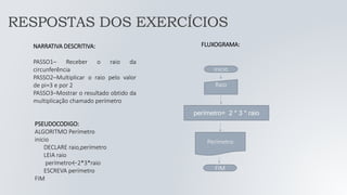 NARRATIVA DESCRITIVA:
PASSO1– Receber o raio da
circunferência
PASSO2–Multiplicar o raio pelo valor
de pi=3 e por 2
PASSO3–Mostrar o resultado obtido da
multiplicação chamado perímetro
FLUXOGRAMA:
FIM
Raio
perímetro= 2 * 3 * raio
Perímetro
inicio
PSEUDOCODIGO:
ALGORITMO Perímetro
inicio
DECLARE raio,perímetro
LEIA raio
perímetro←2*3*raio
ESCREVA perímetro
FIM
RESPOSTAS DOS EXERCÍCIOS
 
