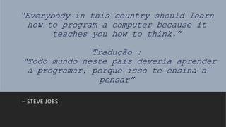 “Everybody in this country should learn
how to program a computer because it
teaches you how to think.”
Tradução :
“Todo mundo neste país deveria aprender
a programar, porque isso te ensina a
pensar”
– STEVE JOBS
 