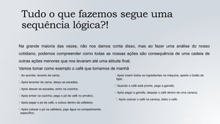 Tudo o que fazemos segue uma
sequência lógica?!
05/04/2022
Na grande maioria das vezes, não nos damos conta disso, mas ao fazer uma análise do nosso
cotidiano, podemos compreender como todas as nossas ações são consequência de uma cadeia de
outras ações menores que nos levaram até uma atitude final.
Vamos tomar como exemplo o café que tomamos de manhã
1.Ao acordar, levanto da cama;
2.Após levantar da cama, desço as escadas;
3.Após descer as escadas, entro na cozinha;
4.Após entrar na cozinha, pego o pó de café no armário;
5.Após pegar o pó de café, o coloco dentro da cafeteira;
6.Após colocar o pó na cafeteira, jogo água no compartimento
específico;
7.Após inserir todos os ingredientes na máquina, aperto o botão de
ligar;
8.Quando o café está pronto, pego a garrafa;
9.Após pegar a garrafa, despejo o café dentro de uma caneca;
10.Após colocar o café na caneca, bebo o café.
 