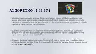 ALGORITMO!!!!!??
05/04/2022
◦ Não estamos acostumados a pensar desta maneira sobre nossas atividades cotidianas, mas,
quando falamos de programação, estipular uma sequência de etapas é um procedimento muito
importante e necessário, uma vez que, diferente de nós, seres humanos, os computadores não são
capazes de prever nenhum comportamento.
◦ Quando queremos resolver um problema, desenvolver um software, criar um jogo ou executar
qualquer ação por meio de um código, precisamos estipular quais passos o computador deverá
seguir para chegar ao nosso objetivo final.
◦ À maneira de pensar logicamente para estipular sequências de passos para a resolução de um
problema, damos o nome de lógica de programação; à sequência narrativa desses eventos, damos
o nome de ALGORITMO.
 
