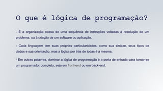 O que é lógica de programação?
- É a organização coesa de uma sequência de instruções voltadas à resolução de um
problema, ou à criação de um software ou aplicação.
- Cada linguagem tem suas próprias particularidades, como sua sintaxe, seus tipos de
dados e sua orientação, mas a lógica por trás de todas é a mesma.
- Em outras palavras, dominar a lógica de programação é a porta de entrada para tornar-se
um programador completo, seja em front-end ou em back-end.
05/04/2022
 
