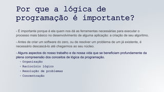 Por que a lógica de
programação é importante?
- É importante porque é ela quem nos dá as ferramentas necessárias para executar o
processo mais básico no desenvolvimento de alguma aplicação: a criação de seu algoritmo.
- Antes de criar um software do zero, ou de resolver um problema de um já existente, é
necessário descascá-lo até chegarmos ao seu núcleo.
- Alguns aspectos do nosso trabalho e da nossa vida que se beneficiam profundamente da
plena compreensão dos conceitos de lógica da programação.
◦ Organização
◦ Raciocínio lógico
◦ Resolução de problemas
◦ Concentração
05/04/2022
 