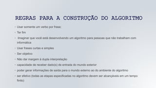 REGRAS PARA A CONSTRUÇÃO DO ALGORITMO
◦ Usar somente um verbo por frase;
◦ Ter fim
◦ Imaginar que você está desenvolvendo um algoritmo para pessoas que não trabalham com
informática
◦ Usar frases curtas e simples
◦ Ser objetivo
◦ Não dar margem à dupla interpretação
◦ capacidade de receber dado(s) de entrada do mundo exterior
◦ poder gerar informações de saída para o mundo externo ao do ambiente do algoritmo
◦ ser efetivo (todas as etapas especificadas no algoritmo devem ser alcançáveis em um tempo
finito)
05/04/2022
 