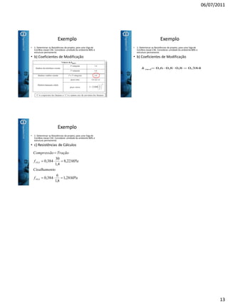 06/07/2011
13
Exemplo
• b) Coeficientes de Modificação
• 1- Determinar as Resistências de projeto, para uma Viga de
Conífera classe C30. Considerar umidade do ambiente 80% e
estrutura permanente.
Exemplo
• b) Coeficientes de Modificação
• 1- Determinar as Resistências de projeto, para uma Viga de
Conífera classe C30. Considerar umidade do ambiente 80% e
estrutura permanente.
384,08,08,06,0mod k
• 1- Determinar as Resistências de projeto, para uma Viga de
Conífera classe C30. Considerar umidade do ambiente 80% e
estrutura permanente.
Exemplo
• c) Resistências de Cálculos
MPaf
toCisalhamen
MPaf
TraçãoCompressão
kv
kc
28,1
8,1
6
384,0
22,8
4,1
30
384,0
,0
,0



 