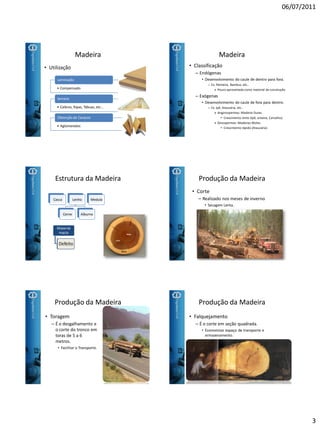 06/07/2011
3
• Compensado
Laminação
• Caibros, Ripas, Tábuas, etc...
Serraria
• Aglomerados
Obtenção de Cavacos
Madeira
• Utilização
Madeira
• Classificação
– Endógenas
• Desenvolvimento do caule de dentro para fora.
– Ex. Palmeira, Bambus, etc..
» Pouco aproveitada como material de construção
– Exógenas
• Desenvolvimento do caule de fora para dentro.
– Ex. Ipê, Araucária, etc..
» Anginospermas: Madeira Duras.
• Crescimento lento (Ipê, aroeira, Carvalho)
» Ginospermas: Madeiras Moles.
• Crescimento rápido (Araucária)
Estrutura da Madeira
Casca Lenho
Cerne Alburno
Medula
Proteção
do Tronco
Uso
Decorativo
Parte
Morta
+resistente
Parte Viva
Absorve
conservantes
Material
macio
Defeito
Produção da Madeira
• Corte
– Realizado nos meses de inverno
• Secagem Lenta.
Produção da Madeira
• Toragem
– É o desgalhamento e
o corte do tronco em
toras de 5 a 6
metros.
• Facilitar o Transporte.
Produção da Madeira
• Falquejamento
– É o corte em seção quadrada.
• Economizar espaço de transporte e
armazenamento.
 