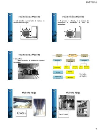 06/07/2011
7
Tratamento da Madeira
4- Sob pressão o preservativo é injetado na
madeira até a saturação.
Tratamento da Madeira
5- A pressão é aliviada, e o excesso de
preservativo é transferido de volta ao
reservatório.
Tratamento da Madeira
6- Vácuo Final
-Retira o excesso de produto da superfície
da madeira.
Madeira
Madeira
para fibra
Madeira
roliça
Chapa
de fibra
Celulose
e papel
Árvore
em pé
Resinagem
Breu
(colas)
Terebentina
(Solvente)
Laminação
Serraria
Obtenção de
cavacos
Compensado
Madeira
serrada
Aglomerados
Derivados
da Madeira
Madeira Roliça
Pontes
Madeira Roliça
Interiores
 