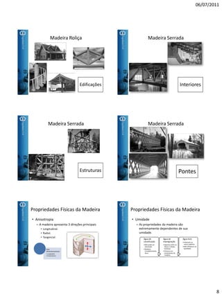 06/07/2011
8
Madeira Roliça
Edificações
Madeira Serrada
Interiores
Madeira Serrada
Estruturas
Madeira Serrada
Pontes
Propriedades Físicas da Madeira
• Anisotropia
– A madeira apresenta 3 direções principais
• Longitudinal.
• Radial.
• Tangencial.
Para
Dimensionamento:
• Longitudinal
• Perpendicular
Propriedades Físicas da Madeira
• Umidade
– As propriedades da madeira são
extremamente dependentes de sua
umidade.
Água de
constituição
•Não pode ser
eliminada.
•Madeira
Completamente
Seca.
Água de
impregnação
•Aparece entre as
fibras e células
lenhosas
•Provoca um
inchamento da
madeira.
Água livre
•Preenche os
vasos capilares.
•Não influência na
qualidade.
 