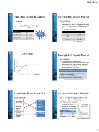06/07/2011
9
Propriedades Físicas da Madeira
• Umidade
100(%)
sec
sec



a
aumida
Peso
PesoPeso
h
MadeiraVerde 30 %
Madeira Semi-Seca 23 %
Madeira comercialmenteSeca Entre18 e 23 %
Madeira Seca ao ar Entre13 e 18 %
Madeira dessecada Entre0 e 13 %
Madeira Seca 0 %
Valorde
Referência
para Ensaios
12%
Propriedades Físicas da Madeira
• Retratibilidade
– É a propriedade de variação volumétrica da
madeira quando ocorre a variação de umidade
entre o estado seco e a condição saturara ao
ar.
• Inchamento ou Contração
Retratilidade
Volumétrica
Linear
Axial
Radial
Tangencial
Direção VariaçãoLinear
Tangencial 7 a 14 %
Radial 3 a 6 %
Longitudinal 0,1 a 0,4 %
Retratilidade
302010 Umidade, %
Contraçãovolumétrica,%
10
5
15
Propriedades Físicas da Madeira
• Retratibilidade
– O comportamento diferenciadona
retratibilidade pode afetar a qualidade do lenho,
podendoaparecer, fissuras, rachas, fendas de
secagem,etc. Três cuidados podem ser adotados
de modo a minorar este efeito:
Cuidados para evitar problemas com a retratibilidade
• peças com teores de madeira compatíveis com o
ambiente a ser empregada
• desdobro e emprego adequados
• impregnação das peças com óleos e resinas
Propriedades Físicas da Madeira
• Retratibilidade
Madeira com
30% de
umidade
• Saturada
Madeira com
18% de
umidade
• Secaao Ar
Madeira com
5% de umidade
• Seca
Artificialmente
Fundação
Submersa ou
em contato
com a água.
Pilar de
galpão
aberto.
Bancada de
laboratóriocom
controlede
temperaturae
umidade.
Propriedades Mecânicas da Madeira
• São as características de resistência da
madeira à diversos esforços que as
estruturas estão sujeitas.
– Umidade da madeira.
– Direção do carregamento.
• Pinheiro do Paraná (Araucaria angustifolia )
Esforço
Paralelaas fibras
MPa
Rigidez 15225
Tração 93,1
compressão 40,9
Perpendicularas fibras
MPa
761,25
1,6
9,91
 