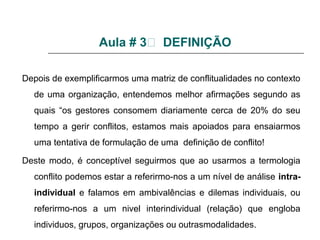 Aula # 3 DEFINIÇÃO
Depois de exemplificarmos uma matriz de conflitualidades no contexto
de uma organização, entendemos melhor afirmações segundo as
quais “os gestores consomem diariamente cerca de 20% do seu
tempo a gerir conflitos, estamos mais apoiados para ensaiarmos
uma tentativa de formulação de uma definição de conflito!
Deste modo, é conceptível seguirmos que ao usarmos a termologia
conflito podemos estar a referirmo-nos a um nível de análise intra-
individual e falamos em ambivalências e dilemas individuais, ou
referirmo-nos a um nivel interindividual (relação) que engloba
individuos, grupos, organizações ou outrasmodalidades.
 