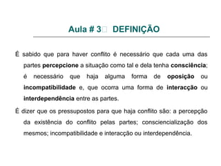 Aula # 3 DEFINIÇÃO
É sabido que para haver conflito é necessário que cada uma das
partes percepcione a situação como tal e dela tenha consciência;
é necessário que haja alguma forma de oposição ou
incompatibilidade e, que ocorra uma forma de interacção ou
interdependência entre as partes.
É dizer que os pressupostos para que haja conflito são: a percepção
da existência do conflito pelas partes; consciencialização dos
mesmos; incompatibilidade e interacção ou interdependência.
 