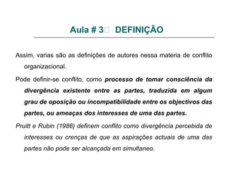 Aula # 3 DEFINIÇÃO
Assim, varias são as definições de autores nessa materia de conflito
organizacional.
Pode definir-se conflito, como processo de tomar consciência da
divergência existente entre as partes, traduzida em algum
grau de oposição ou incompatibilidade entre os objectivos das
partes, ou ameaças dos interesses de uma das partes.
Pruitt e Rubin (1986) definem conflito como divergência percebida de
interesses ou crenças de que as aspirações actuais de uma das
partes não pode ser alcançada em simultaneo.
 