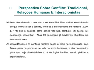  Perspectiva Sobre Conflito: Tradicional,
Relações Humanas E Interacionistas
Inicia-se conceituando o que vem a ser o conflito. Para melhor entendimento
do que venha a ser o conflito, toma-se o entendimento de Ferreira (2000,
p. 174) que o qualifica como sendo “(1) luta, combate; (2) guerra; (3)
desavença, discórdia”. Alias tal percepção já havíamos abordado em
aulas anteriores.
As discordâncias e os conflitos existem desde o inicio da humanidade, pois
fazem parte do processo de vida do seres humanos, e são necessários
para que haja desenvolvimento e evolução familiar, social, político e
organizacional.
 