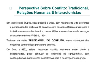 Perspectiva Sobre Conflito: Tradicional,
Relações Humanas E Interacionistas
Em todos estes grupos, cada pessoa é única, com histórias de vida diferentes
e personalidades distintas. O convívio com pessoas diferentes traz para o
individuo novos conhecimentos, novas idéias e novas formas de enxergar
os acontecimentos (WEISS, 1994).
Trata-se da visão TRADICIONAL DO CONFLITO, cujas consequências
negativas são referidas por alguns autores.
De Dreu (1997), refere “esconder conflito existente entre chefe e
subordinados, pode conduzir ao fenómeno do «groupthink», com
consequências muitas vezes desastrosas para o desempenho do grupo
 