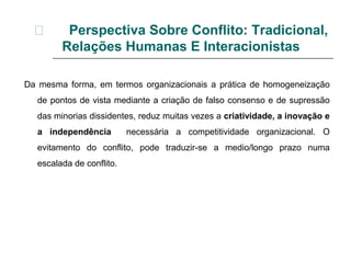  Perspectiva Sobre Conflito: Tradicional,
Relações Humanas E Interacionistas
Da mesma forma, em termos organizacionais a prática de homogeneização
de pontos de vista mediante a criação de falso consenso e de supressão
das minorias dissidentes, reduz muitas vezes a criatividade, a inovação e
a independência necessária a competitividade organizacional. O
evitamento do conflito, pode traduzir-se a medio/longo prazo numa
escalada de conflito.
 