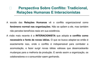  Perspectiva Sobre Conflito: Tradicional,
Relações Humanas E Interacionistas
A escola das Relações Humanas vê o conflito organizacional como
fenómeno normal nas organizações. Não se opõem a ele, mas também
não percebe benefícios reais em sua existência.
A visão mais recente é a INTERACIONISTA que adopta o conflito como
necessário e fonte de novas idéias. O que se busca adaptar-se então é
exactamente isso, onde o conflito é indispensável para combater a
acomodação, e fazer surgir novas idéias valiosas que desencadearão
mudanças para a melhoria da produção. E sendo assim a organização, os
colaboradores e o consumidor saem ganhando.
 