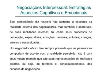Negociações Interpessoal: Estratégias
Aspectos Cognitivos e Emocionais
Esta competência diz respeito não somente a aspectos da
realidade externa dos negociadores, mas também e sobretudo,
de suas realidades internas, tal como seus processos de
percepção, expectativas, emoções, temores, atitudes, crenças,
valores e necessidades.
Um negociador eficaz tem sempre presente que as pessoas se
comportam de acordo com a realidade percebida, isto é com
seus mapas mentais que são suas representações da realidade
externa, ou seja, do território e, consequentemente, dos
cenários da negociação.
 