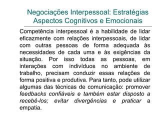Negociações Interpessoal: Estratégias
Aspectos Cognitivos e Emocionais
Competência interpessoal é a habilidade de lidar
eficazmente com relações interpessoais, de lidar
com outras pessoas de forma adequada às
necessidades de cada uma e às exigências da
situação. Por isso todas as pessoas, em
interações com indivíduos no ambiente de
trabalho, precisam conduzir essas relações de
forma positiva e produtiva. Para tanto, pode utilizar
algumas das técnicas de comunicação: promover
feedbacks confiáveis e também estar disposto a
recebê-los; evitar divergências e praticar a
empatia.
 