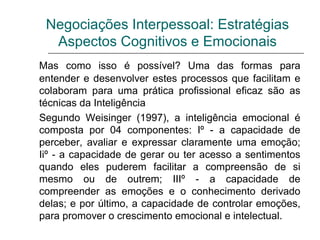 Negociações Interpessoal: Estratégias
Aspectos Cognitivos e Emocionais
Mas como isso é possível? Uma das formas para
entender e desenvolver estes processos que facilitam e
colaboram para uma prática profissional eficaz são as
técnicas da Inteligência
Segundo Weisinger (1997), a inteligência emocional é
composta por 04 componentes: Iº - a capacidade de
perceber, avaliar e expressar claramente uma emoção;
Iiº - a capacidade de gerar ou ter acesso a sentimentos
quando eles puderem facilitar a compreensão de si
mesmo ou de outrem; IIIº - a capacidade de
compreender as emoções e o conhecimento derivado
delas; e por último, a capacidade de controlar emoções,
para promover o crescimento emocional e intelectual.
 