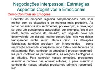 Negociações Interpessoal: Estratégias
Aspectos Cognitivos e Emocionais
Como Controlar as Emoções:
Controlar as emoções significa compreendê-las para lidar
melhor com as situações e de maneira mais produtiva. Ao
tomar consciência dos sentimentos, por exemplo, a raiva, logo
se gera um pensamento associativo, por exemplo: “ele é um
idiota, tenho vontade de matá-lo”, em seguida deve ser
desenvolvido um diálogo interno construtivo: “não vou deixar
transparecer minha raiva”. Depois disso, as alterações
fisiológicas também precisam ser interrompidas - como
respiração acelerada, coração batendo forte – com técnicas de
relaxamento. Para controlar as emoções é preciso reconhecê-
las para controlar os pensamentos, as reações fisiológicas e
as atitudes. Para controlar nossas emoções, precisamos
assumir o controle das nossas atitudes, e para assumir o
controlo de nossas atitudes precisamos primeiro reconhecê-
las”
 