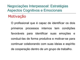 Negociações Interpessoal: Estratégias
Aspectos Cognitivos e Emocionais
Motivação
O profissional que é capaz de identificar os dois
primeiros processos internos tem condições
favoráveis para identificar suas emoções e
conduzi-las de forma produtiva e motivar-se para
continuar colaborando com suas ideias e espírito
de cooperação dentro de um grupo de trabalho.
 