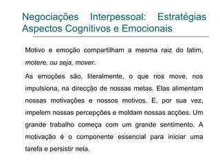 Negociações Interpessoal: Estratégias
Aspectos Cognitivos e Emocionais
Motivo e emoção compartilham a mesma raiz do latim,
motere, ou seja, mover.
As emoções são, literalmente, o que nos move, nos
impulsiona, na direcção de nossas metas. Elas alimentam
nossas motivações e nossos motivos. E, por sua vez,
impelem nossas percepções e moldam nossas acções. Um
grande trabalho começa com um grande sentimento. A
motivação é o componente essencial para iniciar uma
tarefa e persistir nela.
 