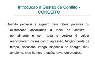 Introdução a Gestão de Conflito -
CONCEITO
Quando pedimos a alguém para referir palavras ou
expressões associadas à ideia de conflito,
normalmente e com toda a certeza é vulgar
mencionarem coisas como: agressão, fricção, perda de
tempo, discussão, zanga, dispêndio de energia, mau
ambiente, mau humor, irritação, raiva, entre outros.
 