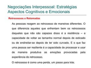 Negociações Interpessoal: Estratégias
Aspectos Cognitivos e Emocionais
Retrocessos e Retomadas
As pessoas reagem ao retrocesso de maneiras diferentes. O
que diferencia aqueles que enfrentam bem os retrocessos
daqueles que não são capazes disso é a resiliência – a
capacidade de voltar ao tamanho normal depois de esticado
ou de endireitar-se depois de ter sido curvado. E o que faz
uma pessoa ser resiliente é a capacidade de processar e usar
de maneira produtiva as emoções provocadas pela
experiência do retrocesso.
O retrocesso é como uma perda, um passo para trás.
 