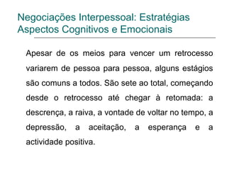 Negociações Interpessoal: Estratégias
Aspectos Cognitivos e Emocionais
Apesar de os meios para vencer um retrocesso
variarem de pessoa para pessoa, alguns estágios
são comuns a todos. São sete ao total, começando
desde o retrocesso até chegar à retomada: a
descrença, a raiva, a vontade de voltar no tempo, a
depressão, a aceitação, a esperança e a
actividade positiva.
 