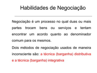 Habilidades de Negociação
Negociação é um processo no qual duas ou mais
partes trocam bens ou serviços e tentam
encontrar um acordo quanto ao denominador
comum para os mesmos.
Dois métodos de negociação usados de maneira
inconsciente são: a técnica (barganha) distributiva
e a técnica (barganha) integrativa
 