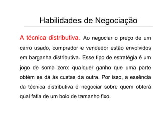 Habilidades de Negociação
A técnica distributiva. Ao negociar o preço de um
carro usado, comprador e vendedor estão envolvidos
em barganha distributiva. Esse tipo de estratégia é um
jogo de soma zero: qualquer ganho que uma parte
obtém se dá às custas da outra. Por isso, a essência
da técnica distributiva é negociar sobre quem obterá
qual fatia de um bolo de tamanho fixo.
 