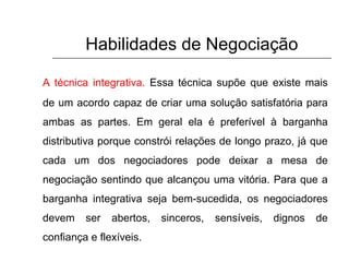 Habilidades de Negociação
A técnica integrativa. Essa técnica supõe que existe mais
de um acordo capaz de criar uma solução satisfatória para
ambas as partes. Em geral ela é preferível à barganha
distributiva porque constrói relações de longo prazo, já que
cada um dos negociadores pode deixar a mesa de
negociação sentindo que alcançou uma vitória. Para que a
barganha integrativa seja bem-sucedida, os negociadores
devem ser abertos, sinceros, sensíveis, dignos de
confiança e flexíveis.
 