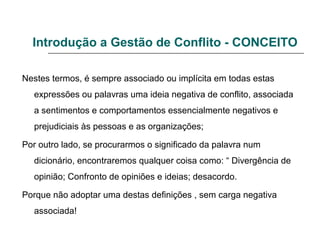 Introdução a Gestão de Conflito - CONCEITO
Nestes termos, é sempre associado ou implícita em todas estas
expressões ou palavras uma ideia negativa de conflito, associada
a sentimentos e comportamentos essencialmente negativos e
prejudiciais às pessoas e as organizações;
Por outro lado, se procurarmos o significado da palavra num
dicionário, encontraremos qualquer coisa como: “ Divergência de
opinião; Confronto de opiniões e ideias; desacordo.
Porque não adoptar uma destas definições , sem carga negativa
associada!
 