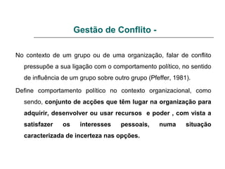 Gestão de Conflito -
No contexto de um grupo ou de uma organização, falar de conflito
pressupõe a sua ligação com o comportamento político, no sentido
de influência de um grupo sobre outro grupo (Pfeffer, 1981).
Define comportamento político no contexto organizacional, como
sendo, conjunto de acções que têm lugar na organização para
adquirir, desenvolver ou usar recursos e poder , com vista a
satisfazer os interesses pessoais, numa situação
caracterizada de incerteza nas opções.
 