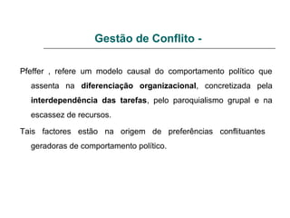 Gestão de Conflito -
Pfeffer , refere um modelo causal do comportamento político que
assenta na diferenciação organizacional, concretizada pela
interdependência das tarefas, pelo paroquialismo grupal e na
escassez de recursos.
Tais factores estão na origem de preferências conflituantes
geradoras de comportamento político.
 