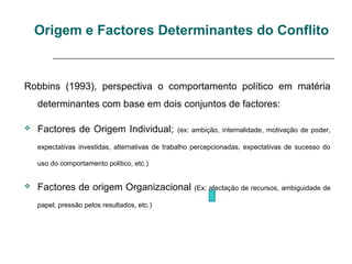Origem e Factores Determinantes do Conflito
Robbins (1993), perspectiva o comportamento político em matéria
determinantes com base em dois conjuntos de factores:
 Factores de Origem Individual; (ex: ambição, internalidade, motivação de poder,
expectativas investidas, alternativas de trabalho percepcionadas, expectativas de sucesso do
uso do comportamento politico, etc.)
 Factores de origem Organizacional (Ex: afectação de recursos, ambiguidade de
papel, pressão pelos resultados, etc.)
 