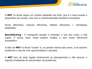 O MKT no Brasil segue um modelo adaptado dos EUA, que é o mais ousado e
pragmático do mundo, mas sem a contextualização brasileira necessária;
Povos diferentes, culturas diferentes, hábitos diferentes = estratégias
adaptadas;
BenchMarking - É inteligente estudar e entender o que deu certo, e não
copiar. E assim, fazer nosso próprio modelo e usar nosso diferencial
competitivo
A idéia de MKT no Brasil *ainda* é, na grande maioria das vezes, a de resolver
problemas e não de criar oportunidades e soluções.
O MKT tem de estar ligado diretamente ao planejamento e não assumir o
aspecto imediatista de solucionador de problemas.
 