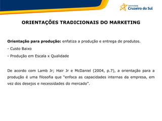 ORIENTAÇÕES TRADICIONAIS DO MARKETING
Orientação para produção: enfatiza a produção e entrega de produtos.
- Custo Baixo
- Produção em Escala x Qualidade
De acordo com Lamb Jr; Hair Jr e McDaniel (2004, p.7), a orientação para a
produção é uma filosofia que “enfoca as capacidades internas da empresa, em
vez dos desejos e necessidades do mercado”.
 