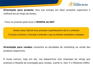 Orientação para produto: foca sua energia em fazer produtos superiores e
melhorá-los ao longo do tempo.
- Foco no produto pode levar à MIOPIA de MKT
Muitas vezes, fabricar bons produtos e aperfeiçoá-los não é o suficiente.
É preciso conhecer o mercado e entender o que os clientes necessitam e desejam.
Orientação para vendas: concentra as atividades de marketing na venda dos
produtos disponíveis.
É muito comum, hoje em dia, nos depararmos com empresas de varejo que
praticam a filosofia de orientação para vendas. (Lamb Jr; Hair Jr e McDaniel 2004).
 