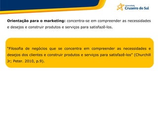 Orientação para o marketing: concentra-se em compreender as necessidades
e desejos e construir produtos e serviços para satisfazê-los.
“Filosofia de negócios que se concentra em compreender as necessidades e
desejos dos clientes e construir produtos e serviços para satisfazê-los” (Churchill
Jr; Peter. 2010, p.9).
 