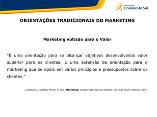 ORIENTAÇÕES TRADICIONAIS DO MARKETING
Marketing voltado para o Valor
“É uma orientação para se alcançar objetivos desenvolvendo valor
superior para os clientes. É uma extensão da orientação para o
marketing que se apóia em vários princípios e pressupostos sobre os
clientes.”
CHURCHILL, Gilbert; PETER, J. Paul. Marketing: criando valor para os clientes. 2ed. São Paulo: Saraiva, 2007.
 