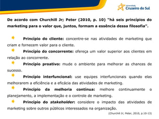 De acordo com Churchill Jr; Peter (2010, p. 10) “há seis princípios do
marketing para o valor que, juntos, formam a essência dessa filosofia”.
Princípio do cliente: concentre-se nas atividades de marketing que
criam e fornecem valor para o cliente.
Princípio do concorrente: ofereça um valor superior aos clientes em
relação ao concorrente.
Princípio proativo: mude o ambiente para melhorar as chances de
sucesso.
Princípio interfuncional: use equipes interfuncionais quando elas
melhorarem a eficiência e a eficácia das atividades de marketing.
Princípio da melhoria contínua: melhore continuamente o
planejamento, a implementação e o controle de marketing.
Princípio do stakeholder: considere o impacto das atividades de
marketing sobre outros públicos interessados na organização.
(Churchill Jr; Peter, 2010, p.10-13)
 