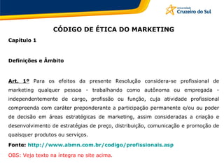 CÓDIGO DE ÉTICA DO MARKETING
Capítulo 1
Definições e Âmbito
Art. 1º Para os efeitos da presente Resolução considera-se profissional de
marketing qualquer pessoa - trabalhando como autônoma ou empregada -
independentemente de cargo, profissão ou função, cuja atividade profissional
compreenda com caráter preponderante a participação permanente e/ou ou poder
de decisão em áreas estratégicas de marketing, assim consideradas a criação e
desenvolvimento de estratégias de preço, distribuição, comunicação e promoção de
quaisquer produtos ou serviços.
Fonte: http://www.abmn.com.br/codigo/profissionais.asp
OBS: Veja texto na íntegra no site acima.
 
