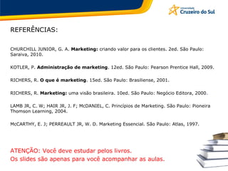 REFERÊNCIAS:
CHURCHILL JUNIOR, G. A. Marketing: criando valor para os clientes. 2ed. São Paulo:
Saraiva, 2010.
KOTLER, P. Administração de marketing. 12ed. São Paulo: Pearson Prentice Hall, 2009.
RICHERS, R. O que é marketing. 15ed. São Paulo: Brasiliense, 2001.
RICHERS, R. Marketing: uma visão brasileira. 10ed. São Paulo: Negócio Editora, 2000.
LAMB JR, C. W; HAIR JR, J. F; McDANIEL, C. Princípios de Marketing. São Paulo: Pioneira
Thomson Learning, 2004.
McCARTHY, E. J; PERREAULT JR, W. D. Marketing Essencial. São Paulo: Atlas, 1997.
ATENÇÃO: Você deve estudar pelos livros.
Os slides são apenas para você acompanhar as aulas.
 