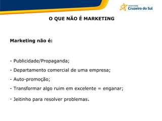 O QUE NÃO É MARKETING
Marketing não é:
- Publicidade/Propaganda;
- Departamento comercial de uma empresa;
- Auto-promoção;
- Transformar algo ruim em excelente = enganar;
- Jeitinho para resolver problemas.
 