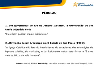 PÉROLAS
1. Um governador do Rio de Janeiro justificou a exoneração de um
chefe de polícia civil:
“Ele é bom policial, mas é marketeiro”.
2. Afirmação de um Arcebispo em O Estado de São Paulo (1996):
“A Igreja Católica não fará do imediatismo, do escapismo, das estratégias de
hipnose coletiva, do marketing e do ilusionismo meios para firmar a fé e os
valores éticos da vida humana”.
Fonte: RICHERS, Raimar. Marketing: uma visão brasileira. 4ed. São Paulo: Negócio, 2000.
 