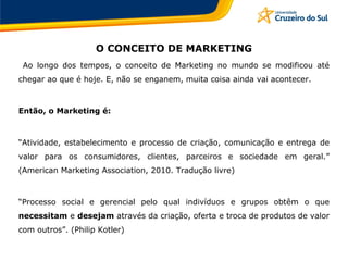 O CONCEITO DE MARKETING
Ao longo dos tempos, o conceito de Marketing no mundo se modificou até
chegar ao que é hoje. E, não se enganem, muita coisa ainda vai acontecer.
Então, o Marketing é:
“Atividade, estabelecimento e processo de criação, comunicação e entrega de
valor para os consumidores, clientes, parceiros e sociedade em geral.”
(American Marketing Association, 2010. Tradução livre)
“Processo social e gerencial pelo qual indivíduos e grupos obtêm o que
necessitam e desejam através da criação, oferta e troca de produtos de valor
com outros”. (Philip Kotler)
 