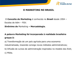 O MARKETING NO BRASIL
O Conceito de Marketing é conhecido no Brasil desde 1954 –
Escolas de Adm – FGV.
Sinônimo de Marketing – Mercadologia.
A palavra Marketing foi incorporada à realidade brasileira
graças à:
a) Transformação de um país agrícola para uma economia
industrializada, trazendo consigo novos métodos administrativos;
b) Difusão de cursos de administração inspirados no modelo dos EUA;
c) Mídia.
 