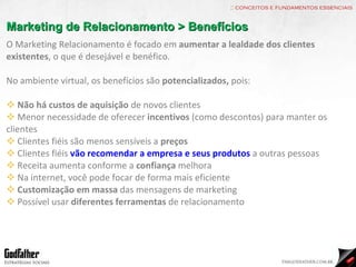 :: conceitos e fundamentos essenciais Marketing de Relacionamento > Benefícios O Marketing Relacionamento é focado em  aumentar a lealdade dos clientes existentes , o que é desejável e benéfico. No ambiente virtual, os benefícios são  potencializados,  pois: Não há custos de aquisição  de novos clientes Menor necessidade de oferecer  incentivos  (como descontos) para manter os clientes Clientes fiéis são menos sensíveis a  preços Clientes fiéis  vão recomendar a empresa e seus produtos  a outras pessoas Receita aumenta conforme a  confiança  melhora Na internet, você pode focar de forma mais eficiente Customização em massa  das mensagens de marketing Possível usar  diferentes ferramentas  de relacionamento 